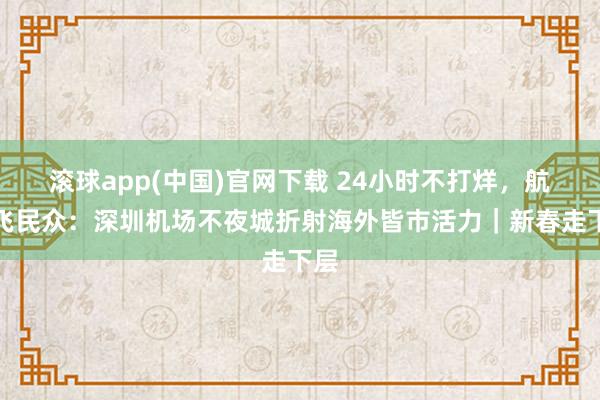 滚球app(中国)官网下载 24小时不打烊，航班飞民众：深圳机场不夜城折射海外皆市活力｜新春走下层