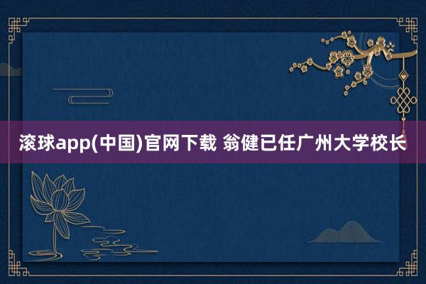 滚球app(中国)官网下载 翁健已任广州大学校长