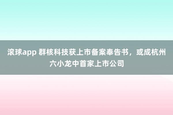 滚球app 群核科技获上市备案奉告书，或成杭州六小龙中首家上市公司