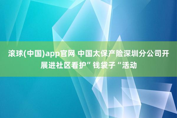 滚球(中国)app官网 中国太保产险深圳分公司开展进社区看护”钱袋子“活动