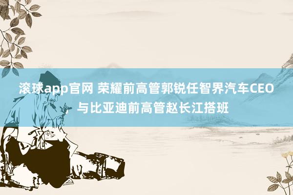 滚球app官网 荣耀前高管郭锐任智界汽车CEO，与比亚迪前高管赵长江搭班