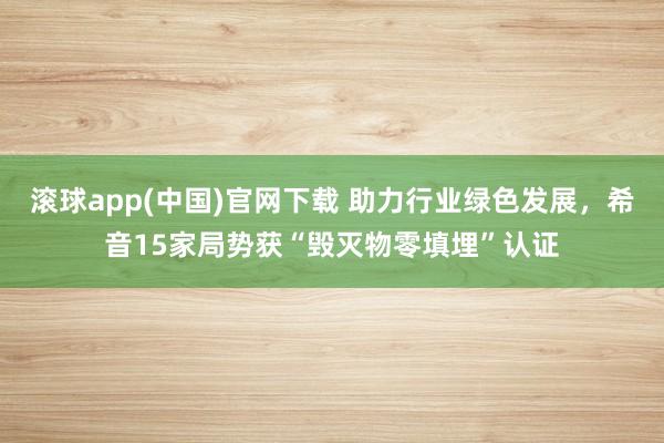 滚球app(中国)官网下载 助力行业绿色发展，希音15家局势获“毁灭物零填埋”认证