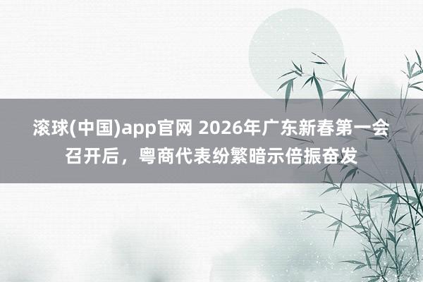 滚球(中国)app官网 2026年广东新春第一会召开后，粤商代表纷繁暗示倍振奋发