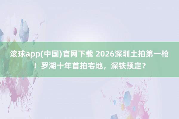 滚球app(中国)官网下载 2026深圳土拍第一枪！罗湖十年首拍宅地，深铁预定？