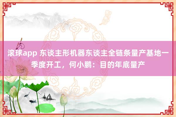 滚球app 东谈主形机器东谈主全链条量产基地一季度开工，何小鹏：目的年底量产