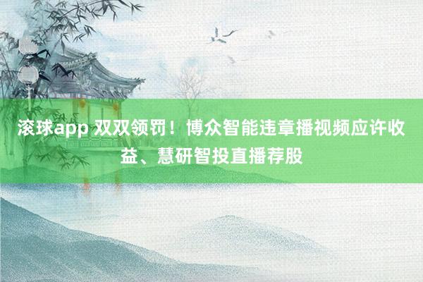 滚球app 双双领罚！博众智能违章播视频应许收益、慧研智投直播荐股