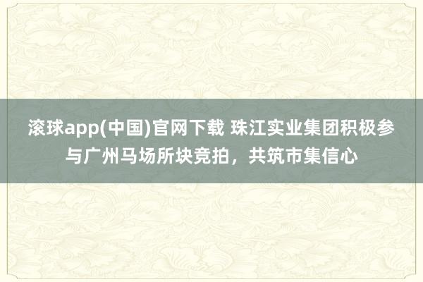 滚球app(中国)官网下载 珠江实业集团积极参与广州马场所块竞拍，共筑市集信心