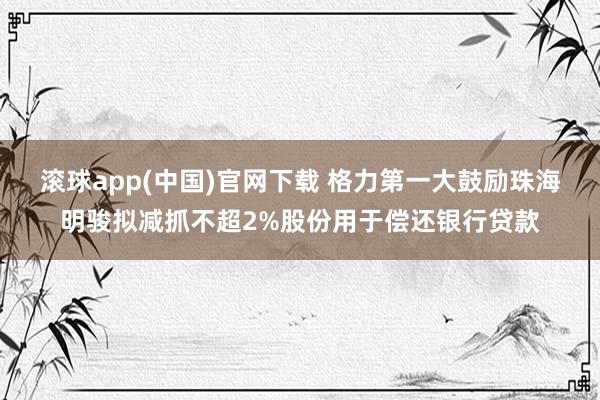 滚球app(中国)官网下载 格力第一大鼓励珠海明骏拟减抓不超2%股份用于偿还银行贷款