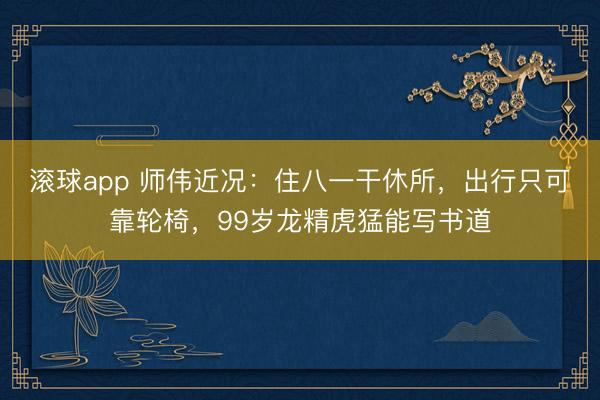 滚球app 师伟近况：住八一干休所，出行只可靠轮椅，99岁龙精虎猛能写书道