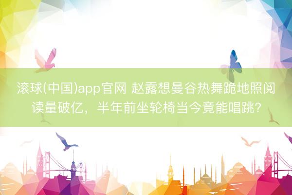 滚球(中国)app官网 赵露想曼谷热舞跪地照阅读量破亿，半年前坐轮椅当今竟能唱跳?