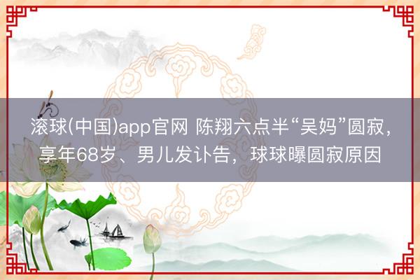 滚球(中国)app官网 陈翔六点半“吴妈”圆寂，享年68岁、男儿发讣告，球球曝圆寂原因