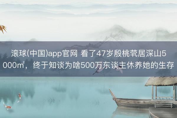 滚球(中国)app官网 看了47岁殷桃茕居深山5000㎡，终于知谈为啥500万东谈主休养她的生存