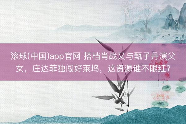 滚球(中国)app官网 搭档肖战又与甄子丹演父女，庄达菲独闯好莱坞，这资源谁不眼红?