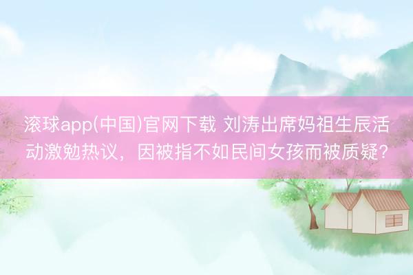 滚球app(中国)官网下载 刘涛出席妈祖生辰活动激勉热议，因被指不如民间女孩而被质疑?