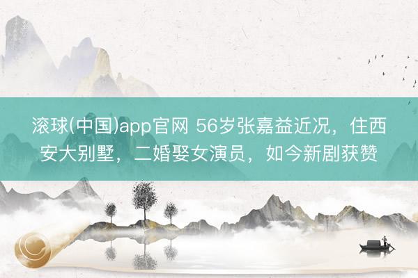 滚球(中国)app官网 56岁张嘉益近况，住西安大别墅，二婚娶女演员，如今新剧获赞