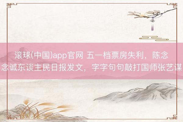 滚球(中国)app官网 五一档票房失利，陈念念诚东谈主民日报发文，字字句句敲打国师张艺谋