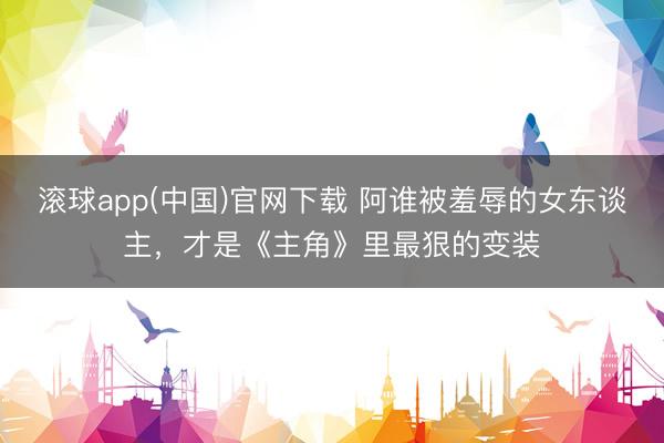 滚球app(中国)官网下载 阿谁被羞辱的女东谈主，才是《主角》里最狠的变装