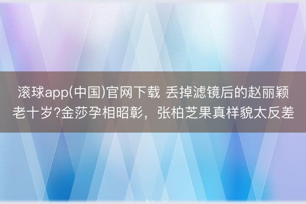 滚球app(中国)官网下载 丢掉滤镜后的赵丽颖老十岁?金莎孕相昭彰，张柏芝果真样貌太反差