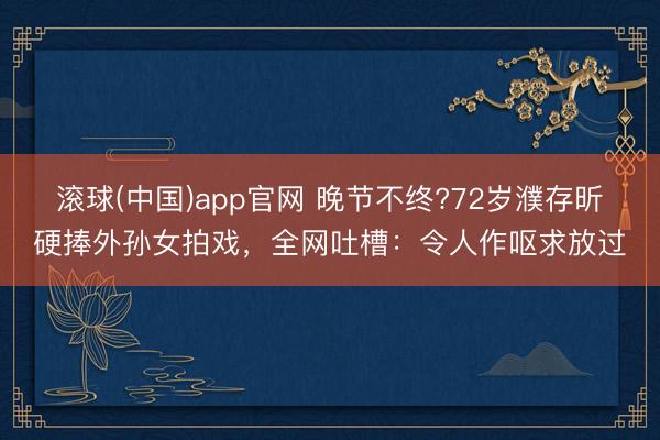 滚球(中国)app官网 晚节不终?72岁濮存昕硬捧外孙女拍戏，全网吐槽：令人作呕求放过