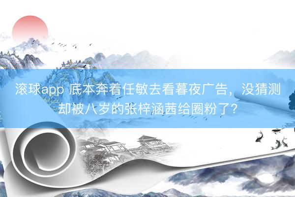 滚球app 底本奔着任敏去看暮夜广告，没猜测却被八岁的张梓涵茜给圈粉了?
