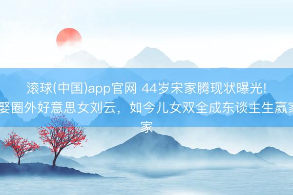 滚球(中国)app官网 44岁宋家腾现状曝光! 娶圈外好意思女刘云，如今儿女双全成东谈主生赢家