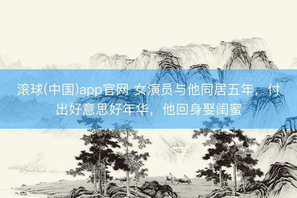 滚球(中国)app官网 女演员与他同居五年，付出好意思好年华，他回身娶闺蜜