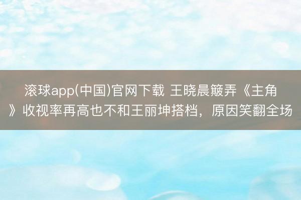 滚球app(中国)官网下载 王晓晨簸弄《主角》收视率再高也不和王丽坤搭档，原因笑翻全场