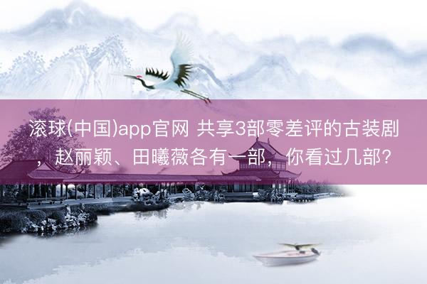 滚球(中国)app官网 共享3部零差评的古装剧，赵丽颖、田曦薇各有一部，你看过几部?