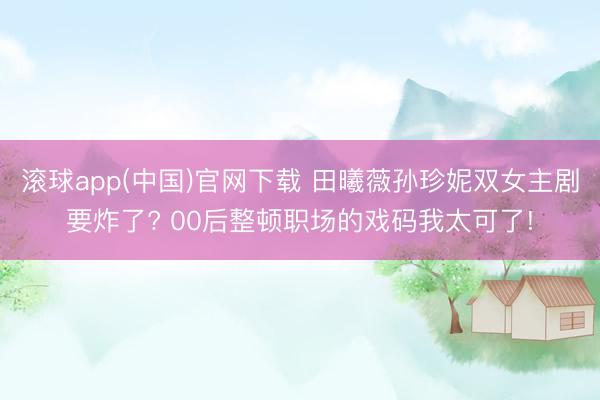 滚球app(中国)官网下载 田曦薇孙珍妮双女主剧要炸了? 00后整顿职场的戏码我太可了!