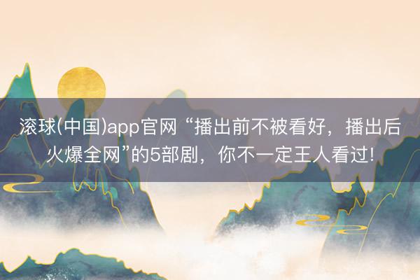 滚球(中国)app官网 “播出前不被看好，播出后火爆全网”的5部剧，你不一定王人看过!