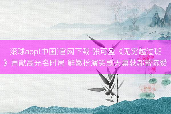 滚球app(中国)官网下载 张可盈《无穷越过班》再献高光名时局 鲜嫩扮演笑剧天禀获郝蕾陈赞