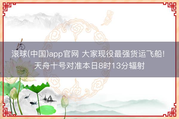 滚球(中国)app官网 大家现役最强货运飞船! 天舟十号对准本日8时13分辐射