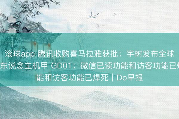 滚球app 腾讯收购喜马拉雅获批；宇树发布全球首款量产版载东说念主机甲 GD01；微信已读功能和访客功能已焊死｜Do早报