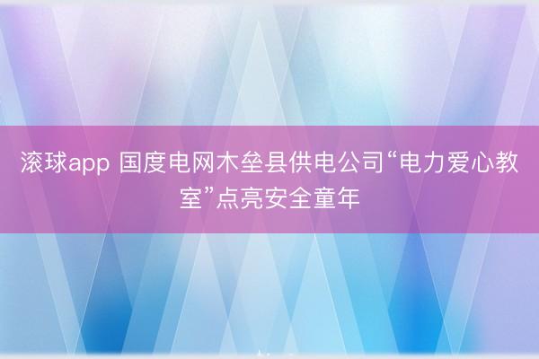 滚球app 国度电网木垒县供电公司“电力爱心教室”点亮安全童年