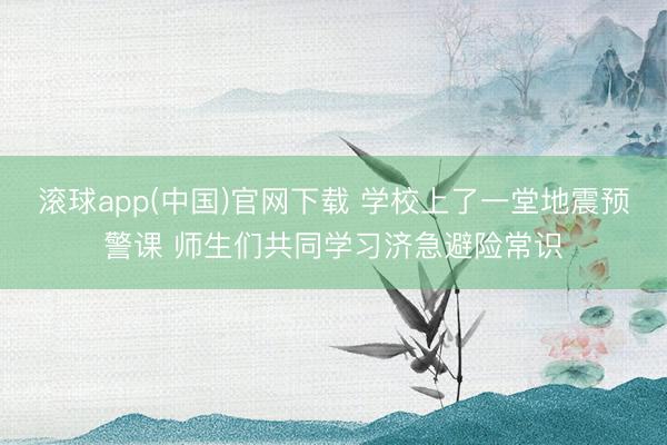 滚球app(中国)官网下载 学校上了一堂地震预警课 师生们共同学习济急避险常识
