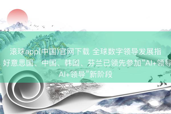 滚球app(中国)官网下载 全球数字领导发展指数发布：好意思国、中国、韩国、芬兰已领先参加“AI+领导”新阶段