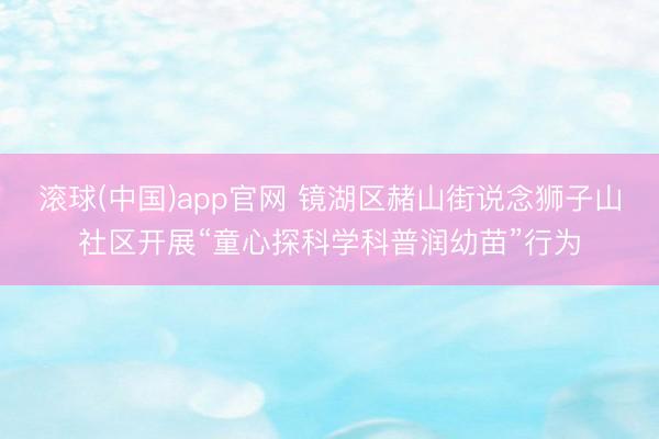 滚球(中国)app官网 镜湖区赭山街说念狮子山社区开展“童心探科学科普润幼苗”行为