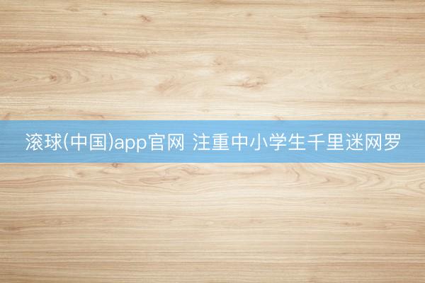 滚球(中国)app官网 注重中小学生千里迷网罗
