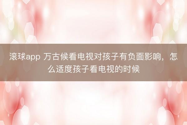 滚球app 万古候看电视对孩子有负面影响，怎么适度孩子看电视的时候