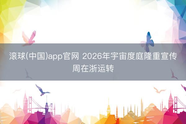 滚球(中国)app官网 2026年宇宙度庭隆重宣传周在浙运转