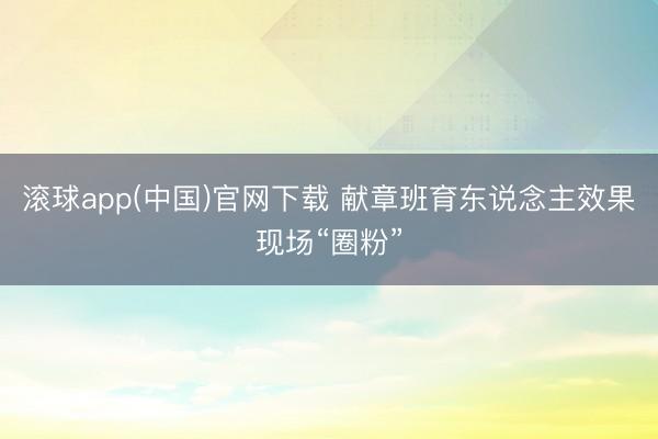 滚球app(中国)官网下载 献章班育东说念主效果现场“圈粉”