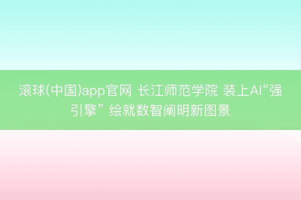 滚球(中国)app官网 长江师范学院 装上AI“强引擎” 绘就数智阐明新图景