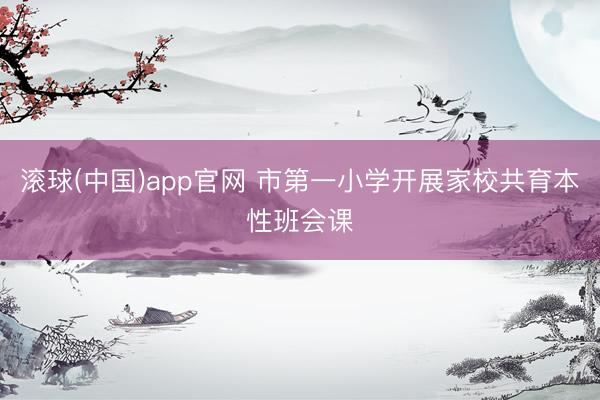 滚球(中国)app官网 市第一小学开展家校共育本性班会课