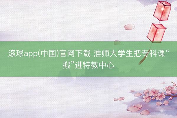 滚球app(中国)官网下载 淮师大学生把专科课“搬”进特教中心