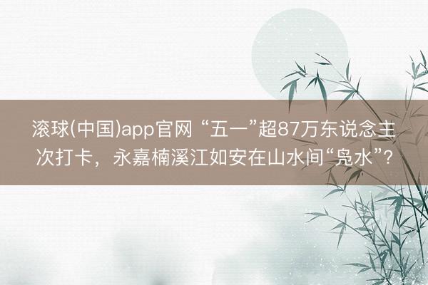 滚球(中国)app官网 “五一”超87万东说念主次打卡，永嘉楠溪江如安在山水间“凫水”?