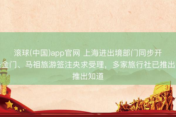 滚球(中国)app官网 上海进出境部门同步开动赴金门、马祖旅游签注央求受理，多家旅行社已推出知道