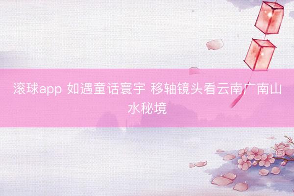 滚球app 如遇童话寰宇 移轴镜头看云南广南山水秘境