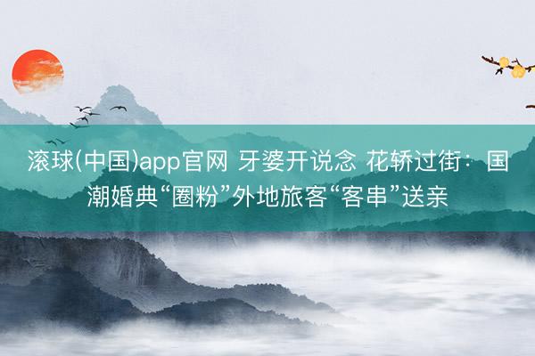滚球(中国)app官网 牙婆开说念 花轿过街：国潮婚典“圈粉”外地旅客“客串”送亲