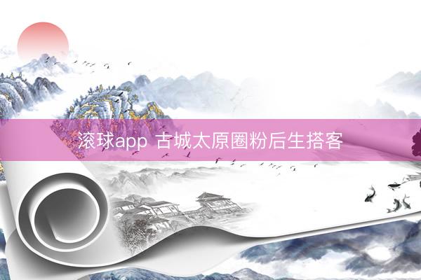 滚球app 古城太原圈粉后生搭客