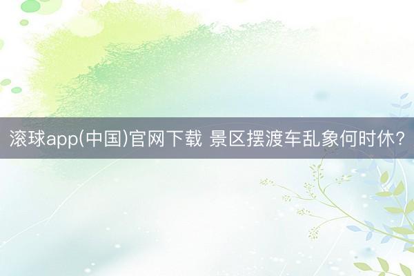滚球app(中国)官网下载 景区摆渡车乱象何时休?